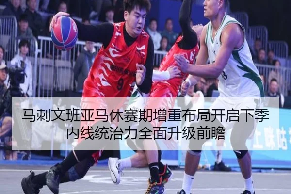 马刺文班亚马休赛期增重布局开启下季内线统治力全面升级前瞻