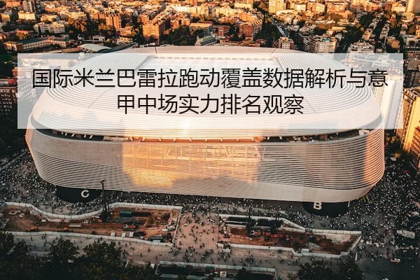 国际米兰巴雷拉跑动覆盖数据解析与意甲中场实力排名观察