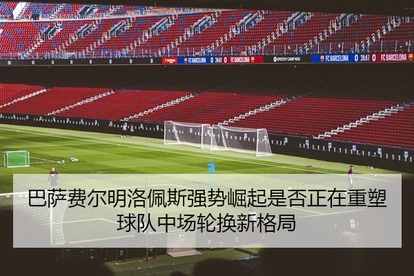 巴萨费尔明洛佩斯强势崛起是否正在重塑球队中场轮换新格局
