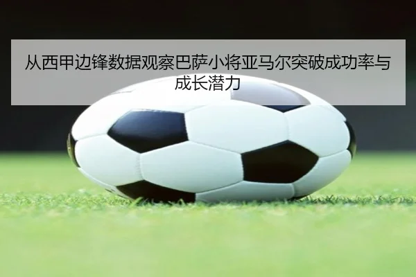 从西甲边锋数据观察巴萨小将亚马尔突破成功率与成长潜力