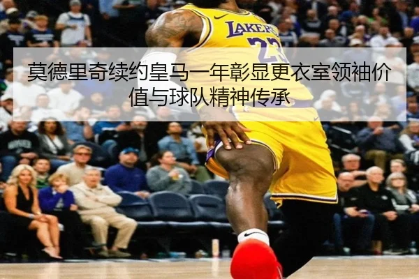 莫德里奇续约皇马一年彰显更衣室领袖价值与球队精神传承
