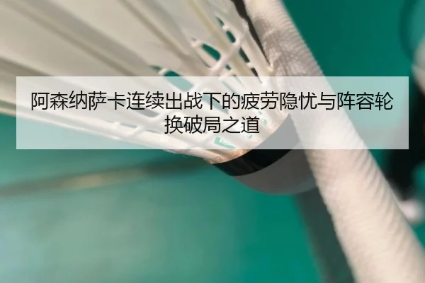 阿森纳萨卡连续出战下的疲劳隐忧与阵容轮换破局之道