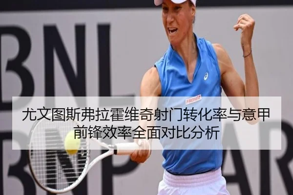 尤文图斯弗拉霍维奇射门转化率与意甲前锋效率全面对比分析