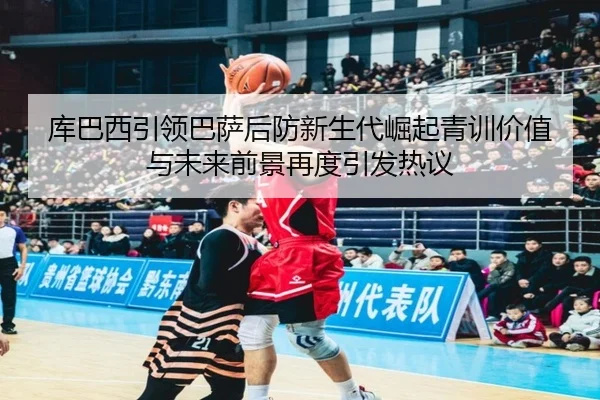库巴西引领巴萨后防新生代崛起青训价值与未来前景再度引发热议