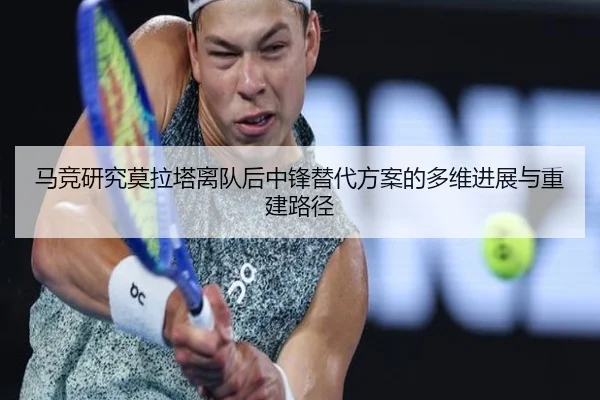马竞研究莫拉塔离队后中锋替代方案的多维进展与重建路径