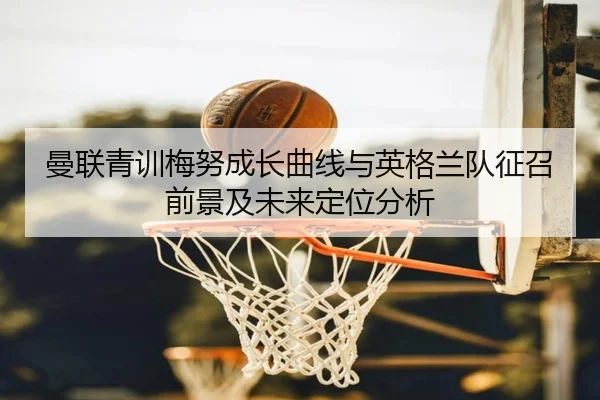 曼联青训梅努成长曲线与英格兰队征召前景及未来定位分析